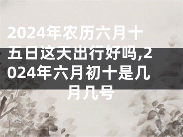 2024年农历六月十五日这天出行好吗,2024年六月初十是几月几号