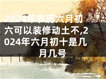 2024年农历六月初六可以装修动土不,2024年六月初十是几月几号