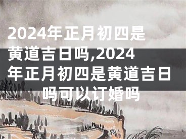 2024年正月初四是黄道吉日吗,2024年正月初四是黄道吉日吗可以订婚吗