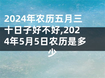 2024年农历五月三十日子好不好,2024年5月5日农历是多少