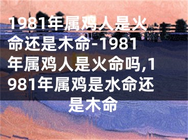 1981年属鸡人是火命还是木命-1981年属鸡人是火命吗,1981年属鸡是水命还是木命