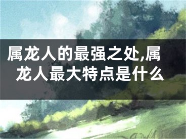 属龙人的最强之处,属龙人最大特点是什么