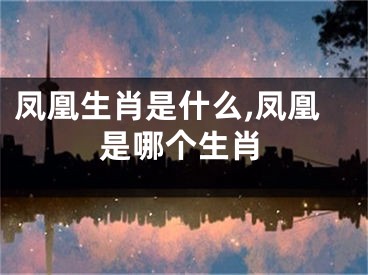 凤凰生肖是什么,凤凰是哪个生肖