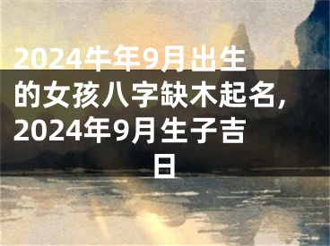 2024牛年9月出生的女孩八字缺木起名,2024年9月生子吉日