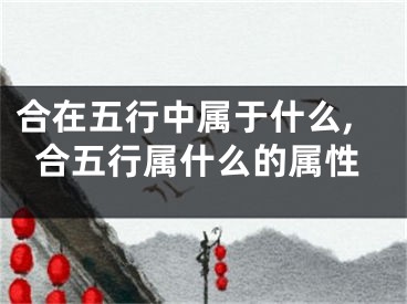 合在五行中属于什么,合五行属什么的属性