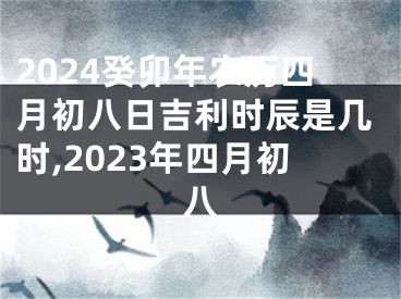 2024癸卯年农历四月初八日吉利时辰是几时,2023年四月初八