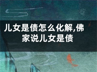 儿女是债怎么化解,佛家说儿女是债