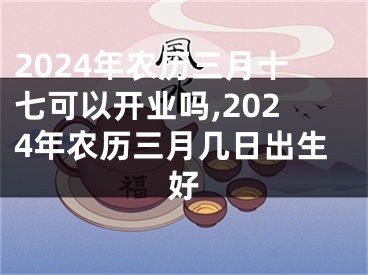 2024年农历三月十七可以开业吗,2024年农历三月几日出生好