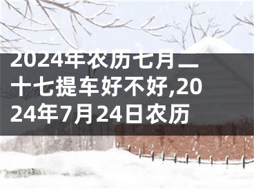 2024年农历七月二十七提车好不好,2024年7月24日农历