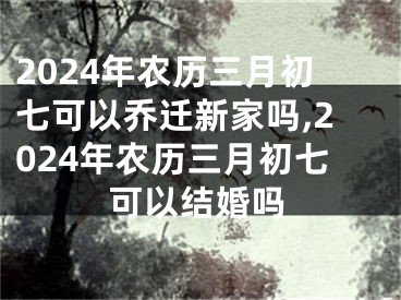 2024年农历三月初七可以乔迁新家吗,2024年农历三月初七可以结婚吗