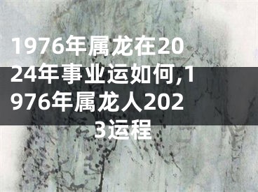 1976年属龙在2024年事业运如何,1976年属龙人2023运程