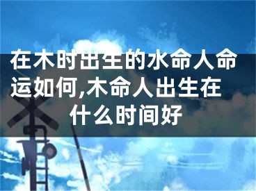 在木时出生的水命人命运如何,木命人出生在什么时间好