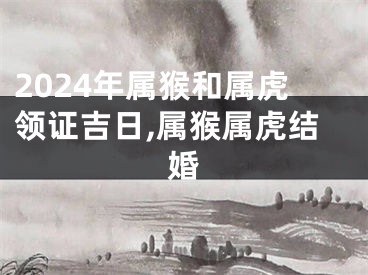 2024年属猴和属虎领证吉日,属猴属虎结婚