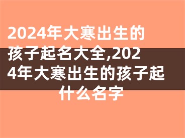 2024年大寒出生的孩子起名大全,2024年大寒出生的孩子起什么名字