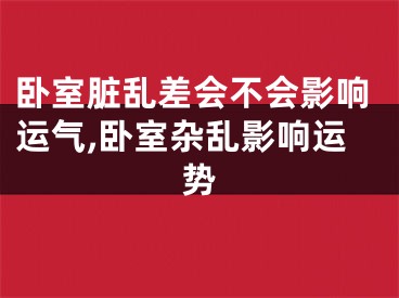卧室脏乱差会不会影响运气,卧室杂乱影响运势
