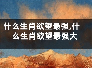什么生肖欲望最强,什么生肖欲望最强大