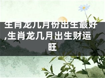 生肖龙几月份出生最好,生肖龙几月出生财运旺