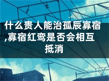 什么贵人能治孤辰寡宿,寡宿红鸾是否会相互抵消