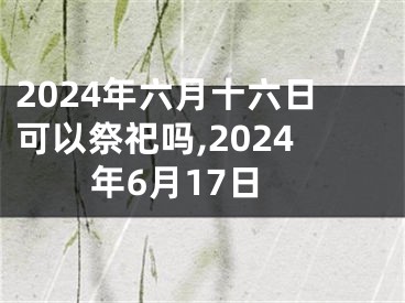 2024年六月十六日可以祭祀吗,2024年6月17日