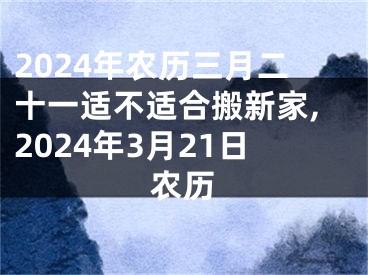 2024年农历三月二十一适不适合搬新家,2024年3月21日农历