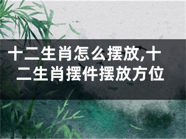 十二生肖怎么摆放,十二生肖摆件摆放方位