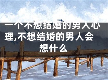 一个不想结婚的男人心理,不想结婚的男人会想什么
