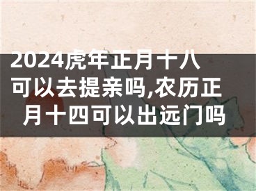 2024虎年正月十八可以去提亲吗,农历正月十四可以出远门吗