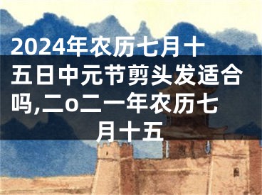2024年农历七月十五日中元节剪头发适合吗,二o二一年农历七月十五