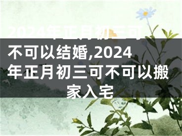 2024年正月初三可不可以结婚,2024年正月初三可不可以搬家入宅