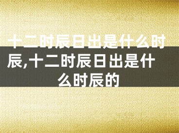 十二时辰日出是什么时辰,十二时辰日出是什么时辰的