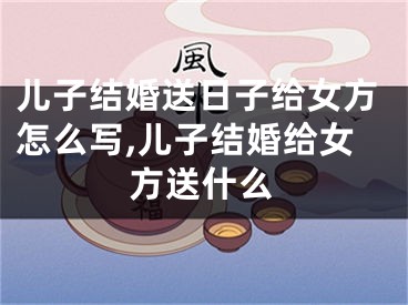儿子结婚送日子给女方怎么写,儿子结婚给女方送什么