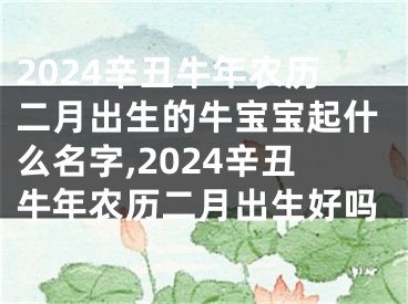 2024辛丑牛年农历二月出生的牛宝宝起什么名字,2024辛丑牛年农历二月出生好吗