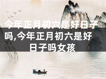 今年正月初六是好日子吗,今年正月初六是好日子吗女孩