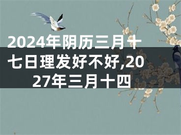 2024年阴历三月十七日理发好不好,2027年三月十四