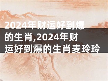 2024年财运好到爆的生肖,2024年财运好到爆的生肖麦玲玲