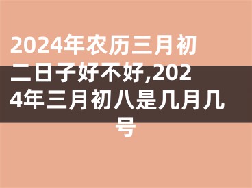 2024年农历三月初二日子好不好,2024年三月初八是几月几号