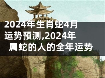 2024年生肖蛇4月运势预测,2024年属蛇的人的全年运势
