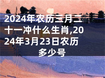 2024年农历三月二十一冲什么生肖,2024年3月23日农历多少号