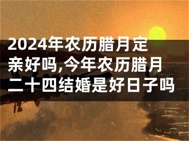 2024年农历腊月定亲好吗,今年农历腊月二十四结婚是好日子吗