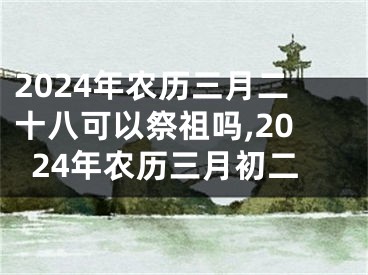 2024年农历三月二十八可以祭祖吗,2024年农历三月初二