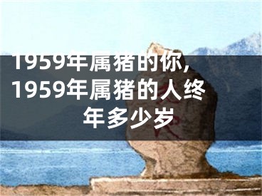 1959年属猪的你,1959年属猪的人终年多少岁