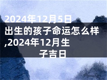 2024年12月5日出生的孩子命运怎么样,2024年12月生子吉日