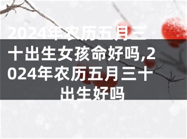 2024年农历五月三十出生女孩命好吗,2024年农历五月三十出生好吗