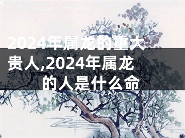 2024年属龙的重大贵人,2024年属龙的人是什么命
