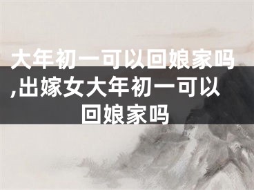 大年初一可以回娘家吗,出嫁女大年初一可以回娘家吗