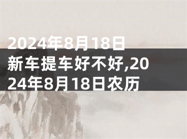 2024年8月18日新车提车好不好,2024年8月18日农历
