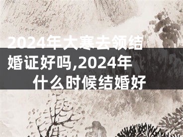 2024年大寒去领结婚证好吗,2024年什么时候结婚好