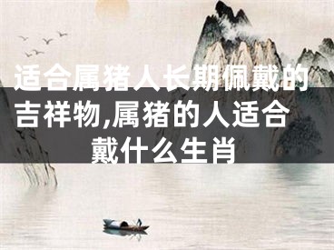 适合属猪人长期佩戴的吉祥物,属猪的人适合戴什么生肖