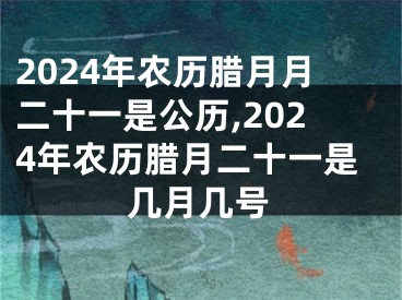 2024年农历腊月月二十一是公历,2024年农历腊月二十一是几月几号