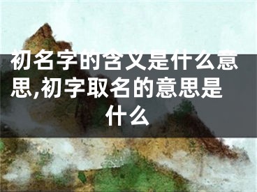 初名字的含义是什么意思,初字取名的意思是什么